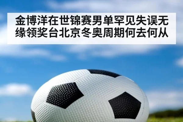 金博洋在世锦赛男单罕见失误无缘领奖台北京冬奥周期何去何从
