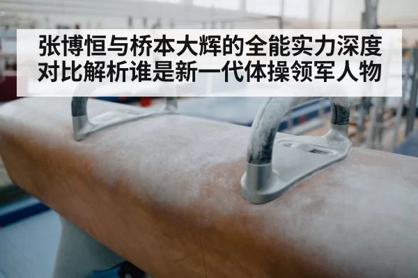 张博恒与桥本大辉的全能实力深度对比解析谁是新一代体操领军人物