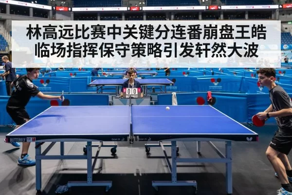 林高远比赛中关键分连番崩盘王皓临场指挥保守策略引发轩然大波
